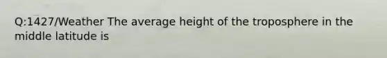 Q:1427/Weather The average height of the troposphere in the middle latitude is