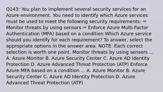 Q143: You plan to implement several security services for an Azure environment. You need to identify which Azure services must be used to meet the following security requirements: ✑ Monitor threats by using sensors ✑ Enforce Azure Multi-Factor Authentication (MFA) based on a condition Which Azure service should you identify for each requirement? To answer, select the appropriate options in the answer area. NOTE: Each correct selection is worth one point. Monitor threats by using sensors ... A. Azure Monitor B. Azure Security Center C. Azure AD Identity Protection D. Azure Advanced Threat Protection (ATP) Enforce Azure MFA based on a condition ... A. Azure Monitor B. Azure Security Center C. Azure AD Identity Protection D. Azure Advanced Threat Protection (ATP)