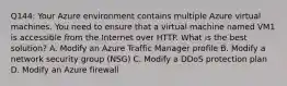 Q144: Your Azure environment contains multiple Azure virtual machines. You need to ensure that a virtual machine named VM1 is accessible from the Internet over HTTP. What is the best solution? A. Modify an Azure Traffic Manager profile B. Modify a network security group (NSG) C. Modify a DDoS protection plan D. Modify an Azure firewall