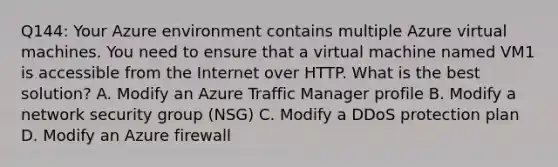 Q144: Your Azure environment contains multiple Azure virtual machines. You need to ensure that a virtual machine named VM1 is accessible from the Internet over HTTP. What is the best solution? A. Modify an Azure Traffic Manager profile B. Modify a network security group (NSG) C. Modify a DDoS protection plan D. Modify an Azure firewall