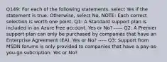 Q149: For each of the following statements, select Yes if the statement is true. Otherwise, select No. NOTE: Each correct selection is worth one point. Q1: A Standard support plan is included in an Azure free account. Yes or No? ----- Q2: A Premier support plan can only be purchased by companies that have an Enterprise Agreement (EA). Yes or No? ----- Q3: Support from MSDN forums is only provided to companies that have a pay-as-you-go subcription. Yes or No?