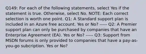 Q149: For each of the following statements, select Yes if the statement is true. Otherwise, select No. NOTE: Each correct selection is worth one point. Q1: A Standard support plan is included in an Azure free account. Yes or No? ----- Q2: A Premier support plan can only be purchased by companies that have an Enterprise Agreement (EA). Yes or No? ----- Q3: Support from MSDN forums is only provided to companies that have a pay-as-you-go subcription. Yes or No?