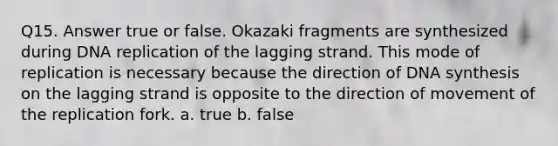 Q15. Answer true or false. Okazaki fragments are synthesized during DNA replication of the lagging strand. This mode of replication is necessary because the direction of DNA synthesis on the lagging strand is opposite to the direction of movement of the replication fork. a. true b. false