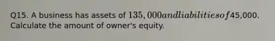 Q15. A business has assets of 135,000 and liabilities of45,000. Calculate the amount of owner's equity.