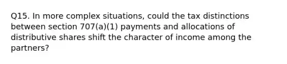 Q15. In more complex situations, could the tax distinctions between section 707(a)(1) payments and allocations of distributive shares shift the character of income among the partners?