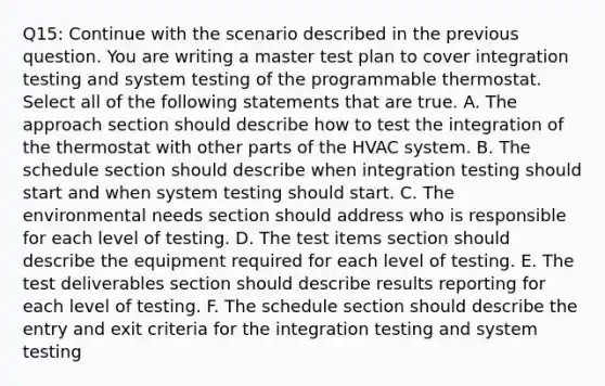 Q15: Continue with the scenario described in the previous question. You are writing a master test plan to cover integration testing and system testing of the programmable thermostat. Select all of the following statements that are true. A. The approach section should describe how to test the integration of the thermostat with other parts of the HVAC system. B. The schedule section should describe when integration testing should start and when system testing should start. C. The environmental needs section should address who is responsible for each level of testing. D. The test items section should describe the equipment required for each level of testing. E. The test deliverables section should describe results reporting for each level of testing. F. The schedule section should describe the entry and exit criteria for the integration testing and system testing