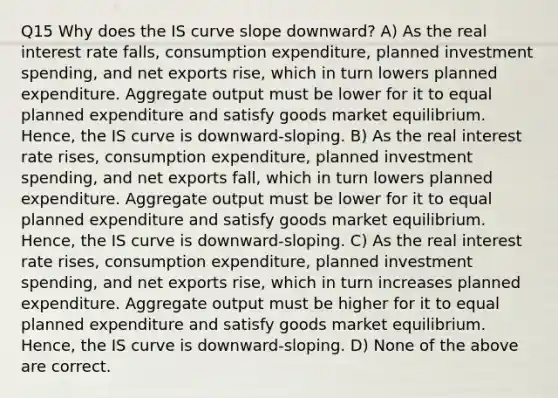 Q15 Why does the IS curve slope downward? A) As the real interest rate falls, consumption expenditure, planned investment spending, and net exports rise, which in turn lowers planned expenditure. Aggregate output must be lower for it to equal planned expenditure and satisfy goods market equilibrium. Hence, the IS curve is downward-sloping. B) As the real interest rate rises, consumption expenditure, planned investment spending, and net exports fall, which in turn lowers planned expenditure. Aggregate output must be lower for it to equal planned expenditure and satisfy goods market equilibrium. Hence, the IS curve is downward-sloping. C) As the real interest rate rises, consumption expenditure, planned investment spending, and net exports rise, which in turn increases planned expenditure. Aggregate output must be higher for it to equal planned expenditure and satisfy goods market equilibrium. Hence, the IS curve is downward-sloping. D) None of the above are correct.