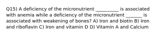 Q15) A deficiency of the micronutrient __________ is associated with anemia while a deficiency of the micronutrient _______ is associated with weakening of bones? A) Iron and biotin B) Iron and riboflavin C) Iron and vitamin D D) Vitamin A and Calcium