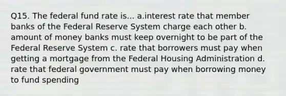 Q15. The federal fund rate is... a.interest rate that member banks of the Federal Reserve System charge each other b. amount of money banks must keep overnight to be part of the Federal Reserve System c. rate that borrowers must pay when getting a mortgage from the Federal Housing Administration d. rate that federal government must pay when borrowing money to fund spending