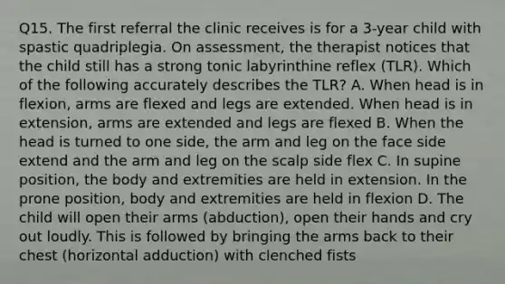 Q15. The first referral the clinic receives is for a 3-year child with spastic quadriplegia. On assessment, the therapist notices that the child still has a strong tonic labyrinthine reflex (TLR). Which of the following accurately describes the TLR? A. When head is in flexion, arms are flexed and legs are extended. When head is in extension, arms are extended and legs are flexed B. When the head is turned to one side, the arm and leg on the face side extend and the arm and leg on the scalp side flex C. In supine position, the body and extremities are held in extension. In the prone position, body and extremities are held in flexion D. The child will open their arms (abduction), open their hands and cry out loudly. This is followed by bringing the arms back to their chest (horizontal adduction) with clenched fists