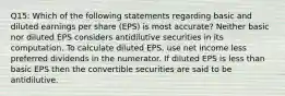 Q15: Which of the following statements regarding basic and diluted earnings per share (EPS) is most accurate? Neither basic nor diluted EPS considers antidilutive securities in its computation. To calculate diluted EPS, use net income less preferred dividends in the numerator. If diluted EPS is less than basic EPS then the convertible securities are said to be antidilutive.