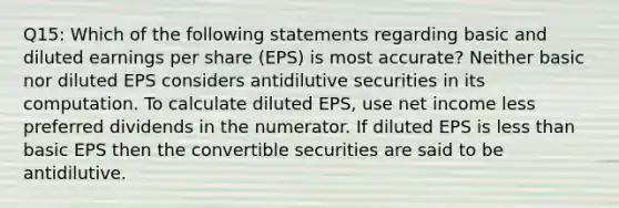 Q15: Which of the following statements regarding basic and diluted earnings per share (EPS) is most accurate? Neither basic nor diluted EPS considers antidilutive securities in its computation. To calculate diluted EPS, use net income less preferred dividends in the numerator. If diluted EPS is less than basic EPS then the convertible securities are said to be antidilutive.