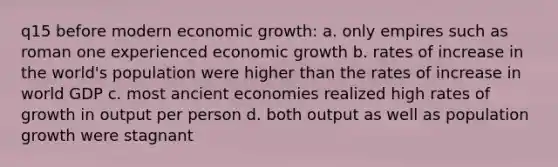 q15 before modern economic growth: a. only empires such as roman one experienced economic growth b. rates of increase in the world's population were higher than the rates of increase in world GDP c. most ancient economies realized high rates of growth in output per person d. both output as well as population growth were stagnant