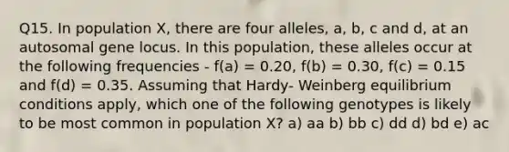 Q15. In population X, there are four alleles, a, b, c and d, at an autosomal gene locus. In this population, these alleles occur at the following frequencies - f(a) = 0.20, f(b) = 0.30, f(c) = 0.15 and f(d) = 0.35. Assuming that Hardy- Weinberg equilibrium conditions apply, which one of the following genotypes is likely to be most common in population X? a) aa b) bb c) dd d) bd e) ac