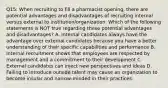 Q15: When recruiting to fill a pharmacist opening, there are potential advantages and disadvantages of recruiting internal versus external to institution/organization. Which of the following statements is NOT true regarding these potential advantages and disadvantages? A. Internal candidates always have the advantage over external candidates because you have a better understanding of their specific capabilities and performance B. Internal recruitment shows that employees are respected by management and a commitment to their development C. External candidates can inject new perspectives and ideas D. Failing to introduce outside talent may cause an organization to become insular and narrow-minded in their practices.