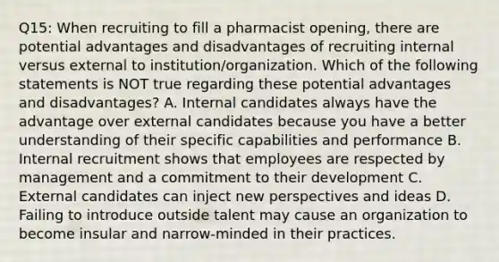 Q15: When recruiting to fill a pharmacist opening, there are potential advantages and disadvantages of recruiting internal versus external to institution/organization. Which of the following statements is NOT true regarding these potential advantages and disadvantages? A. Internal candidates always have the advantage over external candidates because you have a better understanding of their specific capabilities and performance B. Internal recruitment shows that employees are respected by management and a commitment to their development C. External candidates can inject new perspectives and ideas D. Failing to introduce outside talent may cause an organization to become insular and narrow-minded in their practices.