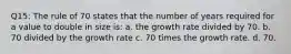 Q15: The rule of 70 states that the number of years required for a value to double in size is: a. the growth rate divided by 70. b. 70 divided by the growth rate c. 70 times the growth rate. d. 70.