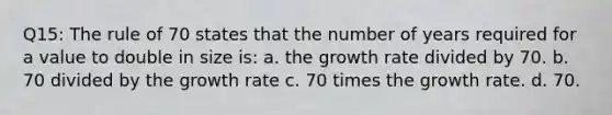 Q15: The rule of 70 states that the number of years required for a value to double in size is: a. the growth rate divided by 70. b. 70 divided by the growth rate c. 70 times the growth rate. d. 70.