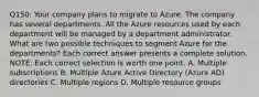 Q150: Your company plans to migrate to Azure. The company has several departments. All the Azure resources used by each department will be managed by a department administrator. What are two possible techniques to segment Azure for the departments? Each correct answer presents a complete solution. NOTE: Each correct selection is worth one point. A. Multiple subscriptions B. Multiple Azure Active Directory (Azure AD) directories C. Multiple regions D. Multiple resource groups