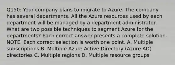 Q150: Your company plans to migrate to Azure. The company has several departments. All the Azure resources used by each department will be managed by a department administrator. What are two possible techniques to segment Azure for the departments? Each correct answer presents a complete solution. NOTE: Each correct selection is worth one point. A. Multiple subscriptions B. Multiple Azure Active Directory (Azure AD) directories C. Multiple regions D. Multiple resource groups