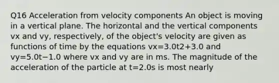 Q16 Acceleration from velocity components An object is moving in a vertical plane. The horizontal and the vertical components vx and vy, respectively, of the object's velocity are given as functions of time by the equations vx=3.0t2+3.0 and vy=5.0t−1.0 where vx and vy are in ms. The magnitude of the acceleration of the particle at t=2.0s is most nearly