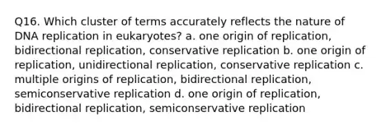 Q16. Which cluster of terms accurately reflects the nature of DNA replication in eukaryotes? a. one origin of replication, bidirectional replication, conservative replication b. one origin of replication, unidirectional replication, conservative replication c. multiple origins of replication, bidirectional replication, semiconservative replication d. one origin of replication, bidirectional replication, semiconservative replication