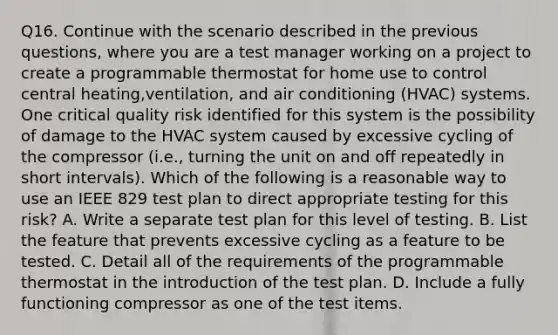 Q16. Continue with the scenario described in the previous questions, where you are a test manager working on a project to create a programmable thermostat for home use to control central heating,ventilation, and air conditioning (HVAC) systems. One critical quality risk identified for this system is the possibility of damage to the HVAC system caused by excessive cycling of the compressor (i.e., turning the unit on and off repeatedly in short intervals). Which of the following is a reasonable way to use an IEEE 829 test plan to direct appropriate testing for this risk? A. Write a separate test plan for this level of testing. B. List the feature that prevents excessive cycling as a feature to be tested. C. Detail all of the requirements of the programmable thermostat in the introduction of the test plan. D. Include a fully functioning compressor as one of the test items.