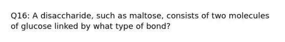 Q16: A disaccharide, such as maltose, consists of two molecules of glucose linked by what type of bond?