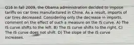 Q16 In fall 2009, the Obama administration decided to impose tariffs on car tires manufactured in China. As a result, imports of car tires decreased. Considering only the decrease in imports, comment on the effect of such a measure on the IS curve. A) The IS curve shifts to the left. B) The IS curve shifts to the right. C) The IS curve does not shift. D) The slope of the IS curve increases.