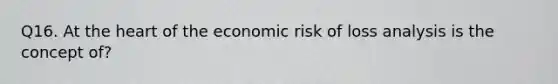 Q16. At the heart of the economic risk of loss analysis is the concept of?