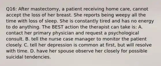 Q16: After mastectomy, a patient receiving home care, cannot accept the loss of her breast. She reports being weepy all the time with loss of sleep. She is constantly tired and has no energy to do anything. The BEST action the therapist can take is: A. contact her primary physician and request a psychological consult. B. tell the nurse case manager to monitor the patient closely. C. tell her depression is common at first, but will resolve with time. D. have her spouse observe her closely for possible suicidal tendencies.