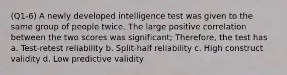 (Q1-6) A newly developed intelligence test was given to the same group of people twice. The large positive correlation between the two scores was significant; Therefore, the test has a. Test-retest reliability b. Split-half reliability c. High construct validity d. Low predictive validity