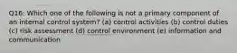 Q16: Which one of the following is not a primary component of an internal control system? (a) control activities (b) control duties (c) risk assessment (d) control environment (e) information and communication