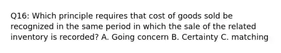 Q16: Which principle requires that cost of goods sold be recognized in the same period in which the sale of the related inventory is recorded? A. Going concern B. Certainty C. matching