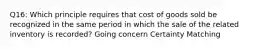 Q16: Which principle requires that cost of goods sold be recognized in the same period in which the sale of the related inventory is recorded? Going concern Certainty Matching