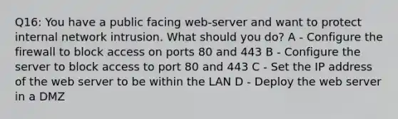 Q16: You have a public facing web-server and want to protect internal network intrusion. What should you do? A - Configure the firewall to block access on ports 80 and 443 B - Configure the server to block access to port 80 and 443 C - Set the IP address of the web server to be within the LAN D - Deploy the web server in a DMZ