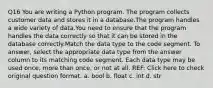 Q16 You are writing a Python program. The program collects customer data and stores it in a database.The program handles a wide variety of data.You need to ensure that the program handles the data correctly so that it can be stored in the database correctly.Match the data type to the code segment. To answer, select the appropriate data type from the answer column to its matching code segment. Each data type may be used once, more than once, or not at all. REF: Click here to check original question format. a. bool b. float c. int d. str