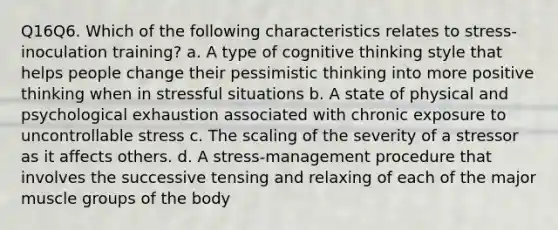 Q16Q6. Which of the following characteristics relates to stress-inoculation training? a. A type of cognitive thinking style that helps people change their pessimistic thinking into more positive thinking when in stressful situations b. A state of physical and psychological exhaustion associated with chronic exposure to uncontrollable stress c. The scaling of the severity of a stressor as it affects others. d. A stress-management procedure that involves the successive tensing and relaxing of each of the major muscle groups of the body