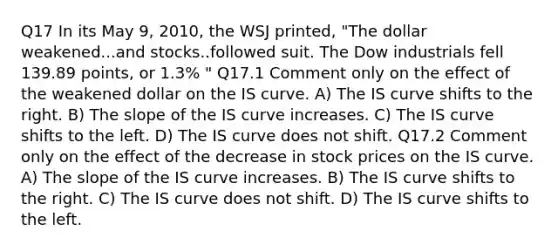 Q17 In its May 9, 2010, the WSJ printed, "The dollar weakened...and stocks..followed suit. The Dow industrials fell 139.89 points, or 1.3% " Q17.1 Comment only on the effect of the weakened dollar on the IS curve. A) The IS curve shifts to the right. B) The slope of the IS curve increases. C) The IS curve shifts to the left. D) The IS curve does not shift. Q17.2 Comment only on the effect of the decrease in stock prices on the IS curve. A) The slope of the IS curve increases. B) The IS curve shifts to the right. C) The IS curve does not shift. D) The IS curve shifts to the left.