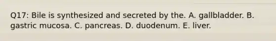 Q17: Bile is synthesized and secreted by the. A. gallbladder. B. gastric mucosa. C. pancreas. D. duodenum. E. liver.