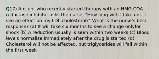 Q17) A client who recently started therapy with an HMG-COA reductase inhibitor asks the nurse, "How long will it take until I see an effect on my LDL cholesterol?" What is the nurse's best response? (a) It will take six months to see a change onlyfor shock (b) A reduction usually is seen within two weeks (c) Blood levels normalize immediately after the drug is started (d) Cholesterol will not be affected, but triglycerides will fall within the first week