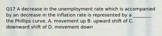 Q17 A decrease in the unemployment rate which is accompanied by an decrease in the inflation rate is represented by a​ ________ the Phillips curve. A. movement up B. upward shift of C. downward shift of D. movement down