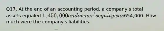 Q17. At the end of an accounting period, a company's total assets equaled 1,450,000 and owner's equity was654,000. How much were the company's liabilities.