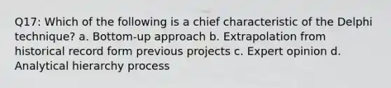 Q17: Which of the following is a chief characteristic of the Delphi technique? a. Bottom-up approach b. Extrapolation from historical record form previous projects c. Expert opinion d. Analytical hierarchy process