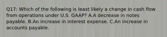 Q17: Which of the following is least likely a change in cash flow from operations under U.S. GAAP? A.A decrease in notes payable. B.An increase in interest expense. C.An increase in accounts payable.