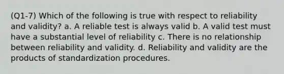 (Q1-7) Which of the following is true with respect to reliability and validity? a. A reliable test is always valid b. A valid test must have a substantial level of reliability c. There is no relationship between reliability and validity. d. Reliability and validity are the products of standardization procedures.