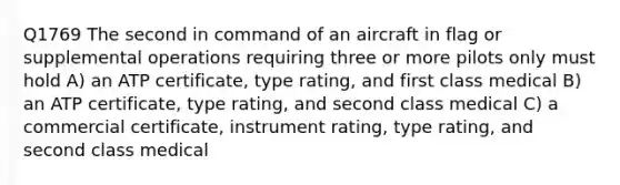 Q1769 The second in command of an aircraft in flag or supplemental operations requiring three or more pilots only must hold A) an ATP certificate, type rating, and first class medical B) an ATP certificate, type rating, and second class medical C) a commercial certificate, instrument rating, type rating, and second class medical