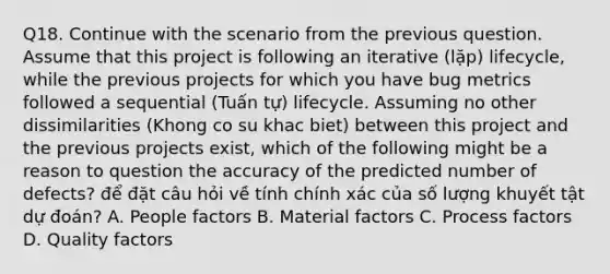 Q18. Continue with the scenario from the previous question. Assume that this project is following an iterative (lặp) lifecycle, while the previous projects for which you have bug metrics followed a sequential (Tuấn tự) lifecycle. Assuming no other dissimilarities (Khong co su khac biet) between this project and the previous projects exist, which of the following might be a reason to question the accuracy of the predicted number of defects? để đặt câu hỏi về tính chính xác của số lượng khuyết tật dự đoán? A. People factors B. Material factors C. Process factors D. Quality factors