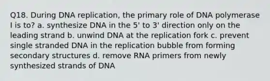 Q18. During DNA replication, the primary role of DNA polymerase I is to? a. synthesize DNA in the 5' to 3' direction only on the leading strand b. unwind DNA at the replication fork c. prevent single stranded DNA in the replication bubble from forming secondary structures d. remove RNA primers from newly synthesized strands of DNA