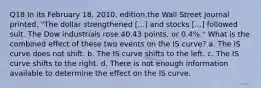 Q18 In its February 18, 2010, edition,the Wall Street Journal printed, "The dollar strengthened [...] and stocks [...] followed suit. The Dow industrials rose 40.43 points, or 0.4%." What is the combined effect of these two events on the IS curve? a. The IS curve does not shift. b. The IS curve shifts to the left. c. The IS curve shifts to the right. d. There is not enough information available to determine the effect on the IS curve.